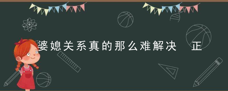 婆媳关系真的那么难解决 正确处理矛盾的3个秘诀